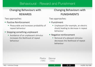 Changing Behaviours with
REWARDS
Changing Behaviours with
PUNISHMENTS
Two approaches:
 Positive Reinforcement
 Pleasurable and increases probability of
repeat behaviour
 Stopping something unpleasant
 Avoidance of an unpleasant stimulus
increases the likelihood of repeat
behaviour
Two approaches:
 Punishment
 Unpleasant (for example, an electric
shock) leading to decrease in repeat
behaviour
 Negative reinforcement
 Removal of a pleasant stimulus
decreases the likelihood of repeat
behaviour
IC 22 - 24 14/60 26/186M02 - Individual Change
 