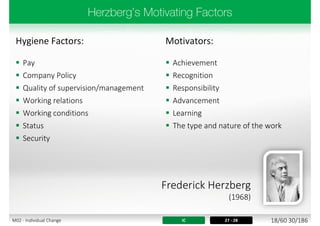 Hygiene Factors: Motivators:
 Pay
 Company Policy
 Quality of supervision/management
 Working relations
 Working conditions
 Status
 Security
 Achievement
 Recognition
 Responsibility
 Advancement
 Learning
 The type and nature of the work
IC 27 - 28
Frederick Herzberg
(1968)
18/60 30/186M02 - Individual Change
 