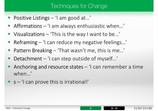  Positive Listings – ‘I am good at…’
 Affirmations – ‘I am always enthusiastic when…’
 Visualizations – ‘This is the way I want to be…’
 Reframing – ‘I can reduce my negative feelings…’
 Pattern Breaking – ‘That wasn’t me, this is me…’
 Detachment – ‘I can step outside of myself…’
 Anchoring and resource states – ‘I can remember a time
when…’
 s – ‘I can prove this is irrational!’
IC 32 - 35 21/60 33/186M02 - Individual Change
 