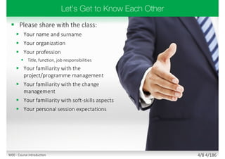  Please share with the class:
 Your name and surname
 Your organization
 Your profession
 Title, function, job responsibilities
 Your familiarity with the
project/programme management
 Your familiarity with the change
management
 Your familiarity with soft-skills aspects
 Your personal session expectations
4/8 4/186M00 - Course introduction
 