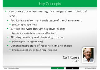  Key concepts when managing change at an individual
level:
 Facilitating environment and stance of the change agent
 (encouraging openness)
 Surface and work through negative feelings
 (get to the underlying issues and feelings)
 Allowing creativity and risk-taking to occur
 (opening up the opportunity)
 Generating greater self-responsibility and choice
 (increasing options and self-responsibility)
IC 52
Carl Rogers
(1967)
30/60 42/186M02 - Individual Change
 
