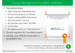  Foundation Exam
 Paper based and closed book exam
 Only pencil and eraser are allowed
 Simple multiple (ABCD) choice exam
 Only one answer is correct
 60 questions, pass mark is 30 (50%)
 1 hour exam
 No negative points, no “Tricky Questions”
 No pre-requisite for Foundation exam
 Sample, one (official) mock exam is
provided to you
Candidates completing an examination in a language that
is not their mother tongue, will receive additional time
5/8 5/186M00 - Course introduction
 