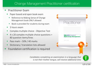  Practitioner Exam
 Paper based and open book exam
 Reference to Making Sense of Change
Management book ONLY allowed
 Book is provided for students during exam
 3 hours exam
 Complex multiple choice - Objective Test
 4 x 20 complex multiple choice questions =
80 question items/lines
 Pass mark – 50% / 40 marks
 Dictionary / translation lists allowed
 Foundation certification is required
Candidates completing an examination in a language that
is not their mother tongue, will receive additional time
6/8 6/186M00 - Course introduction
 