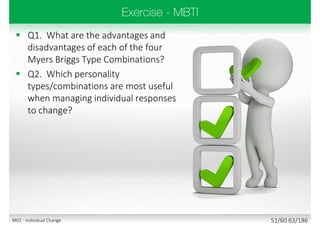 Q1. What are the advantages and
disadvantages of each of the four
Myers Briggs Type Combinations?
 Q2. Which personality
types/combinations are most useful
when managing individual responses
to change?
51/60 63/186M02 - Individual Change
 