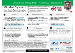 twitter.com/mirodabrowski
linkedin.com/in/miroslawdabrowski
google.com/+miroslawdabrowski
miroslaw_dabrowski
www.miroslawdabrowski.com
Mirosław Dąbrowski
Agile Coach, Trainer, Consultant
(former JEE/PHP developer, UX/UI designer, BA/SA)
Creator Writer / Translator Trainer / Coach
• Creator of 50+ mind maps from PPM and related
topics (2mln views): miroslawdabrowski.com
• Lead author of more than 50+ accredited materials
from PRINCE2, PRINCE2 Agile, MSP, MoP, P3O, ITIL,
M_o_R, MoV, PMP, Scrum, AgilePM, DSDM, CISSP,
CISA, CISM, CRISC, CGEIT, TOGAF, COBIT5 etc.
• Creator of 50+ interactive mind maps from PPM
topics: mindmeister.com/users/channel/2757050
• Product Owner of biggest Polish project
management portal: 4PM: 4pm.pl (15.000+ views
each month)
• Editorial Board Member of Official PMI Poland
Chapter magazine: “Strefa PMI”: strefapmi.pl
• Official PRINCE2 Agile, AgilePM, ASL2, BiSL methods
translator for Polish language
• English speaking, international, independent
trainer and coach from multiple domains.
• Master Lead Trainer
• 11+ years in training and coaching / 15.000+ hours
• 100+ certifications
• 5000+ people trained and coached
• 25+ trainers trained and coached
linkedin.com/in/miroslawdabrowski
Agile Coach / Scrum Master PM / IT architect Notable clients
• 8+ years of experience with Agile projects as a
Scrum Master, Product Owner and Agile Coach
• Coached 25+ teams from Agile and Scrum
• Agile Coach coaching C-level executives
• Scrum Master facilitating multiple teams
experienced with UX/UI + Dev teams
• Experience multiple Agile methods
• Author of AgilePM/DSDM Project Health Check
Questionnaire (PHCQ) audit tool
• Dozens of mobile and ecommerce projects
• IT architect experienced in IT projects with budget
above 10mln PLN and timeline of 3+ years
• Experienced with (“traditional”) projects under high
security, audit and compliance requirements based
on ISO/EIC 27001
• 25+ web portal design and development and
mobile application projects with iterative,
incremental and adaptive approach
ABB, AGH, Aiton Caldwell, Asseco, Capgemini, Deutsche Bank,
Descom, Ericsson, Ericpol, Euler Hermes, General Electric,
Glencore, HP Global Business Center, Ideo, Infovide-Matrix,
Interia, Kemira, Lufthansa Systems, Media-Satrun Group,
Ministry of Defense (Poland), Ministry of Justice (Poland),
Nokia Siemens Networks, Oracle, Orange, Polish Air Force,
Proama, Roche, Sabre Holdings, Samsung Electronics, Sescom,
Scania, Sopra Steria, Sun Microsystems, Tauron Polish Energy,
Tieto, University of Wroclaw, UBS Service Centre, Volvo IT…
miroslawdabrowski.com/about-me/clients-and-references/
Accreditations/certifications (selected): CISA, CISM, CRISC, CASP, Security+, Project+, Network+, Server+, Approved Trainer:
(MoP, MSP, PRINCE2, PRINCE2 Agile, M_o_R, MoV, P3O, ITIL Expert, RESILIA), ASL2, BiSL, Change Management,
Facilitation, Managing Benefits, COBIT5, TOGAF 8/9L2, OBASHI, CAPM, PSM I, SDC, SMC, ESMC, SPOC, AEC, DSDM Atern,
DSDM Agile Professional, DSDM Agile Trainer-Coach, AgilePM, OCUP Advanced, SCWCD, SCBCD, SCDJWS, SCMAD, ZCE 5.0,
ZCE 5.3, MCT, MCP, MCITP, MCSE-S, MCSA-S, MCS, MCSA, ISTQB, IQBBA, REQB, CIW Web Design / Web Development /
Web Security Professional, Playing Lean Facilitator, DISC D3 Consultant, SDI Facilitator, Certified Trainer Apollo 13 ITSM
Simulation …
8/8 8/186M00 - Course introduction
 