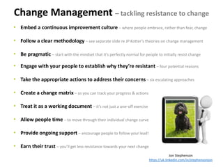 Change Management – tackling resistance to change
Jon Stephenson
https://uk.linkedin.com/in/stephensonjon
• Embed a continuous improvement culture – where people embrace, rather than fear, change
• Follow a clear methodology – see separate slide re JP Kotter’s theories on change management
• Be pragmatic – start with the mindset that it's perfectly normal for people to initially resist change
• Engage with your people to establish why they’re resistant – four potential reasons
• Take the appropriate actions to address their concerns – six escalating approaches
• Create a change matrix – so you can track your progress & actions
• Treat it as a working document – it’s not just a one-off exercise
• Allow people time – to move through their individual change curve
• Provide ongoing support – encourage people to follow your lead!
• Earn their trust – you’ll get less resistance towards your next change
 
