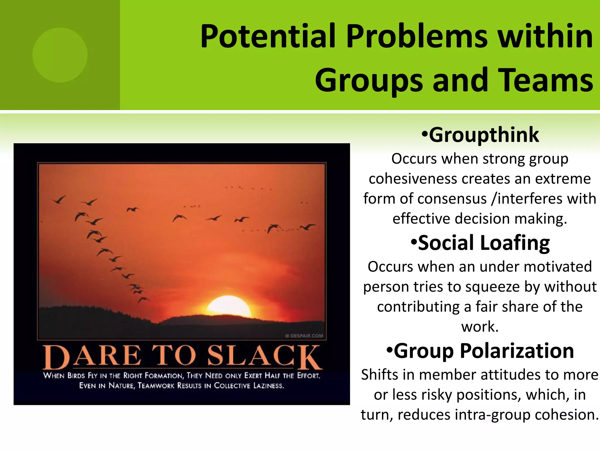 Potential Problems within
       Groups and Teams
                   •Groupthink
              Occurs when strong group
           cohesiveness creates an extreme
          form of consensus /interferes with
              effective decision making.
                 •Social Loafing
           Occurs when an under motivated
          person tries to squeeze by without
            contributing a fair share of the
                         work.
             •Group Polarization
          Shifts in member attitudes to more
            or less risky positions, which, in
          turn, reduces intra-group cohesion.
 