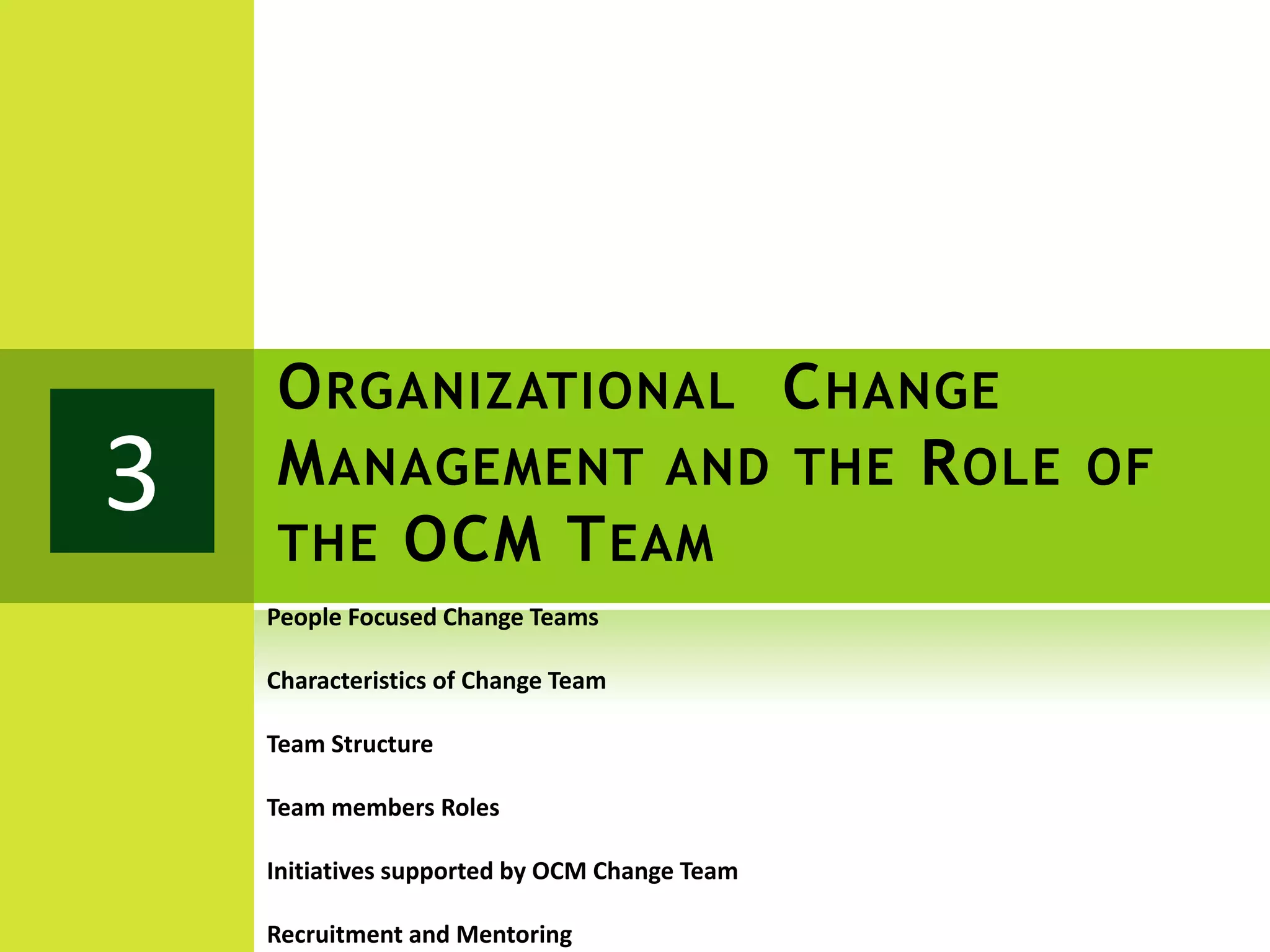 O RGANIZATIONAL C HANGE
3   M ANAGEMENT AND THE R OLE OF
    THE OCM T EAM
    People Focused Change Teams

    Characteristics of Change Team

    Team Structure

    Team members Roles

    Initiatives supported by OCM Change Team

    Recruitment and Mentoring
 