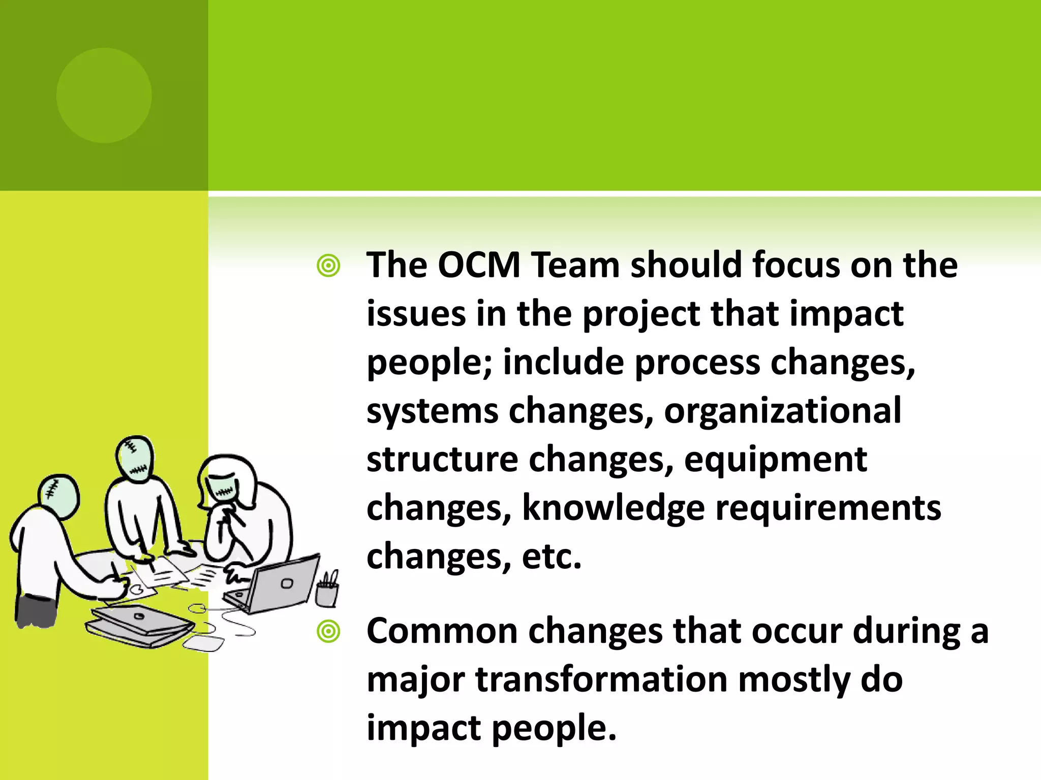    The OCM Team should focus on the
    issues in the project that impact
    people; include process changes,
    systems changes, organizational
    structure changes, equipment
    changes, knowledge requirements
    changes, etc.
   Common changes that occur during a
    major transformation mostly do
    impact people.
 