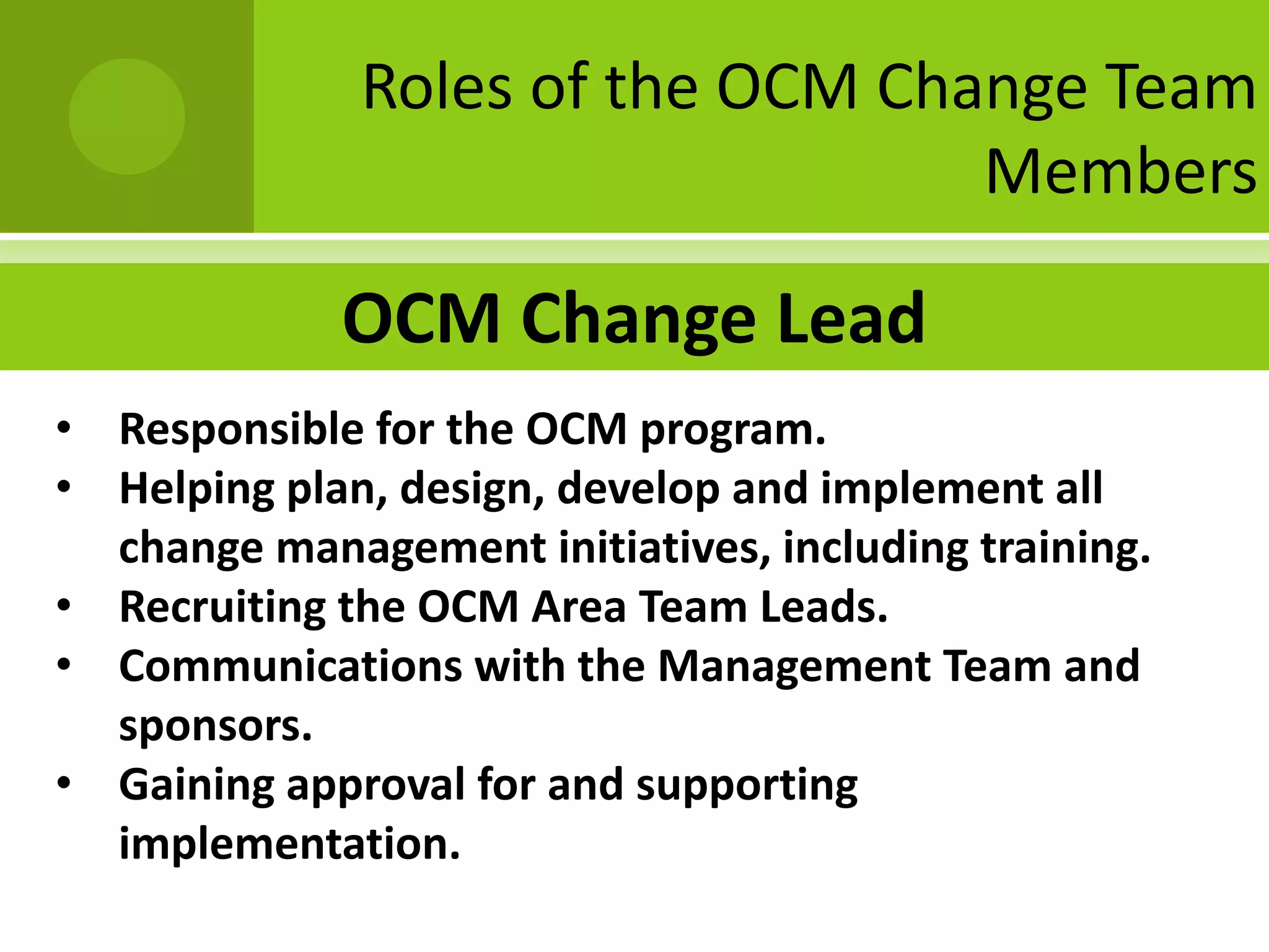 Roles of the OCM Change Team
                                  Members

             OCM Change Lead
• Responsible for the OCM program.
• Helping plan, design, develop and implement all
  change management initiatives, including training.
• Recruiting the OCM Area Team Leads.
• Communications with the Management Team and
  sponsors.
• Gaining approval for and supporting
  implementation.
 