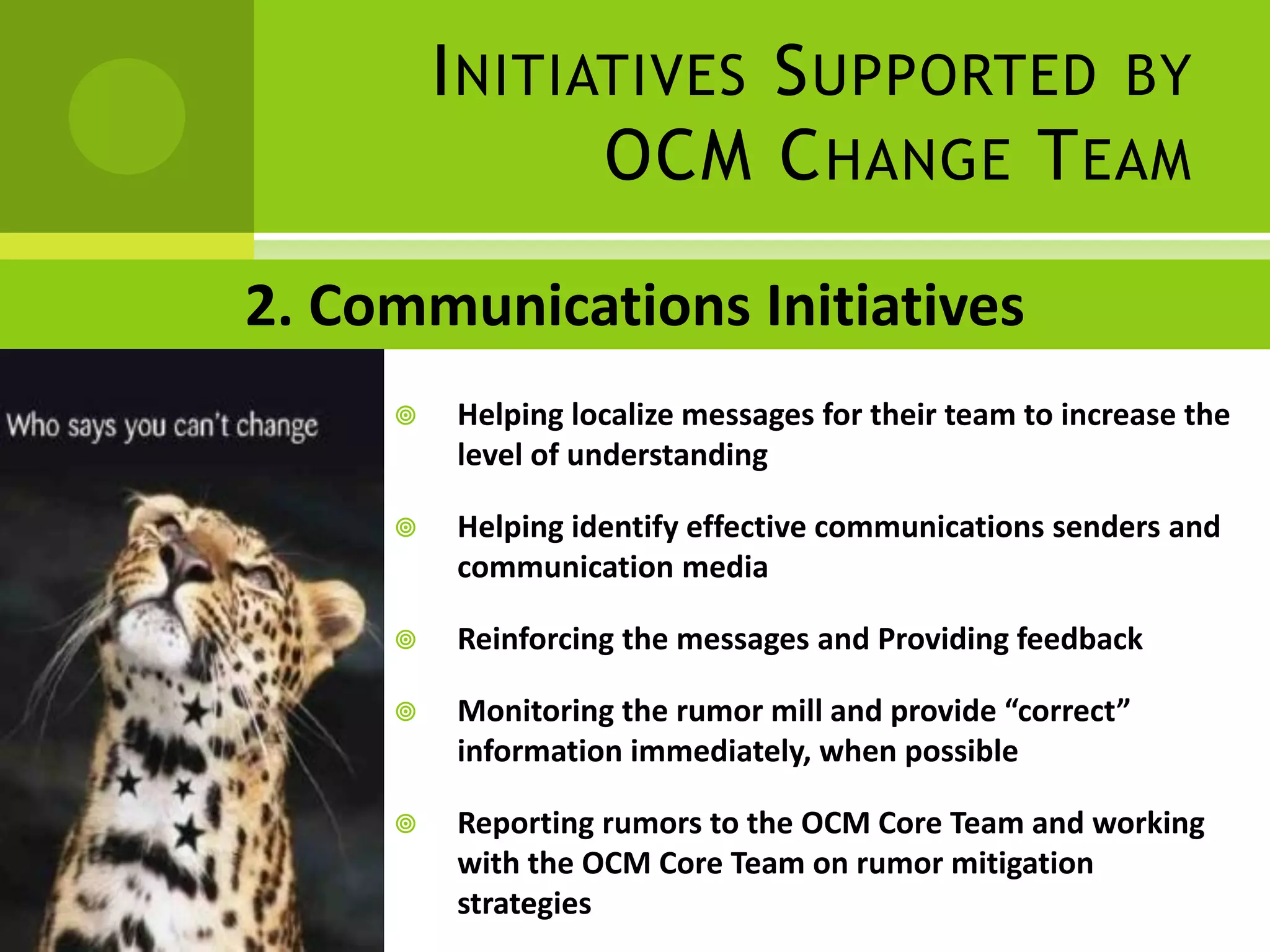 I NITIATIVES S UPPORTED BY
                OCM C HANGE T EAM

2. Communications Initiatives
        Helping localize messages for their team to increase the
         level of understanding

        Helping identify effective communications senders and
         communication media

        Reinforcing the messages and Providing feedback

        Monitoring the rumor mill and provide “correct”
         information immediately, when possible

        Reporting rumors to the OCM Core Team and working
         with the OCM Core Team on rumor mitigation
         strategies
 