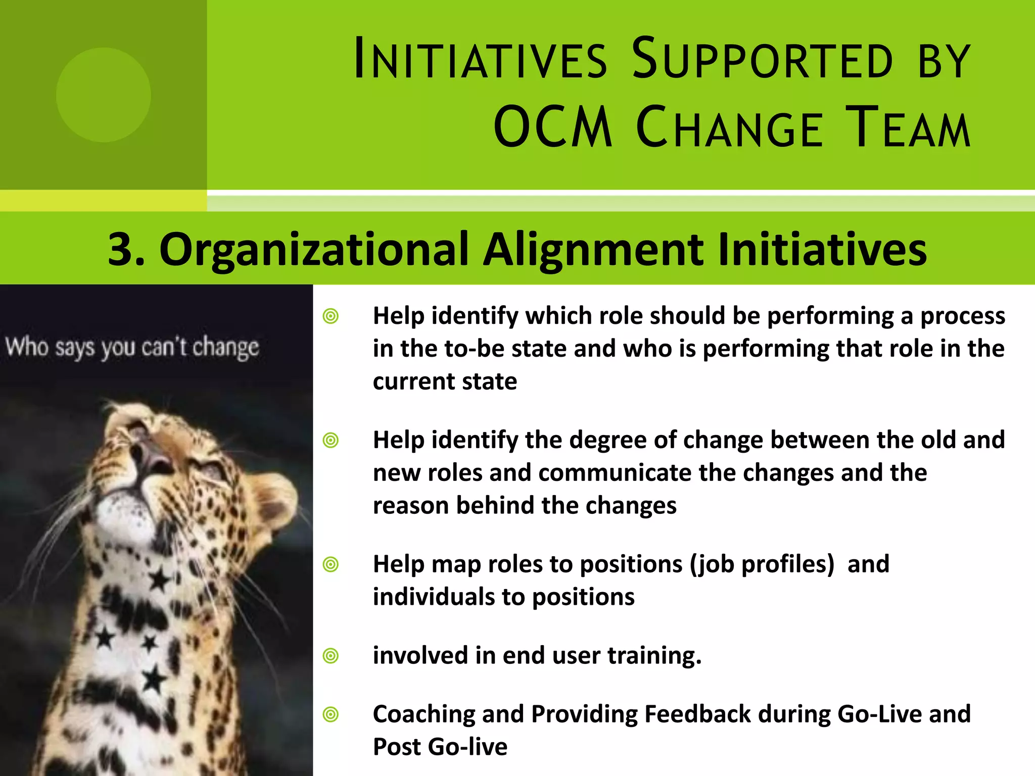 I NITIATIVES S UPPORTED BY
                     OCM C HANGE T EAM

3. Organizational Alignment Initiatives
             Help identify which role should be performing a process
              in the to-be state and who is performing that role in the
              current state

             Help identify the degree of change between the old and
              new roles and communicate the changes and the
              reason behind the changes

             Help map roles to positions (job profiles) and
              individuals to positions

             involved in end user training.

             Coaching and Providing Feedback during Go-Live and
              Post Go-live
 