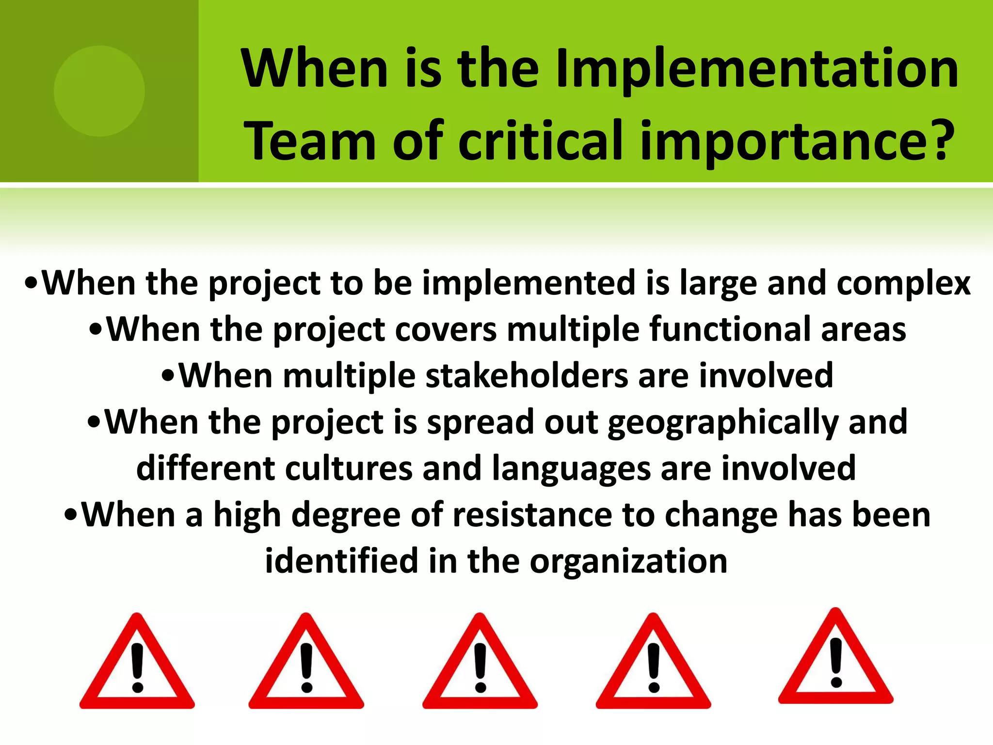 When is the Implementation
            Team of critical importance?

•When the project to be implemented is large and complex
   •When the project covers multiple functional areas
       •When multiple stakeholders are involved
   •When the project is spread out geographically and
     different cultures and languages are involved
  •When a high degree of resistance to change has been
             identified in the organization
 