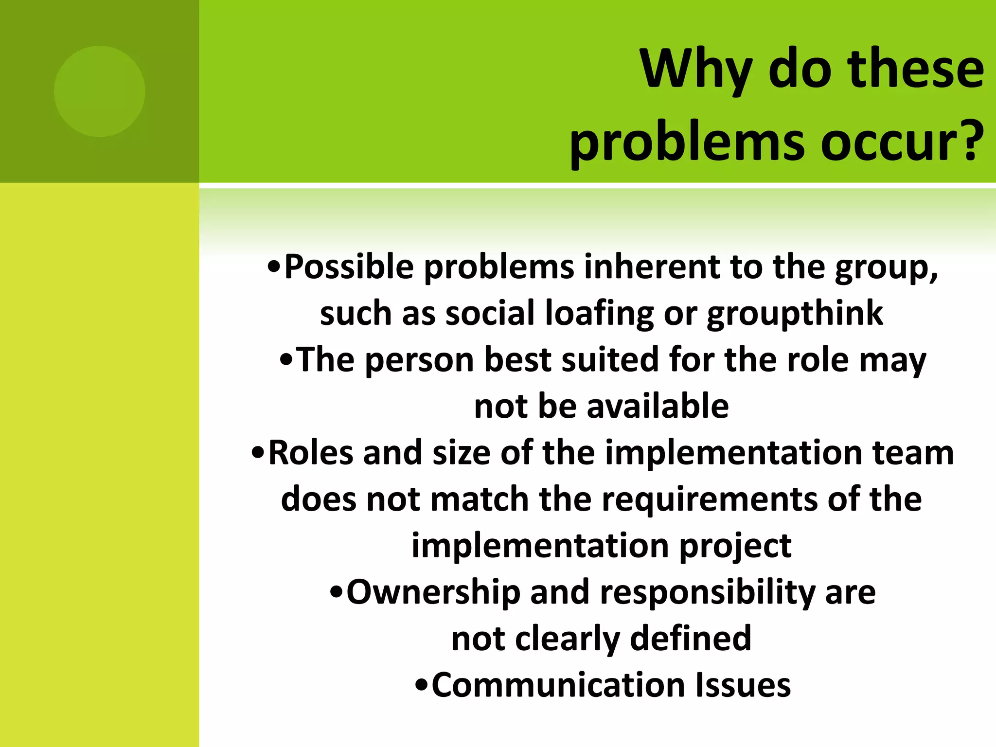 Why do these
                  problems occur?
 •Possible problems inherent to the group,
    such as social loafing or groupthink
  •The person best suited for the role may
              not be available
•Roles and size of the implementation team
  does not match the requirements of the
          implementation project
     •Ownership and responsibility are
             not clearly defined
          •Communication Issues
 