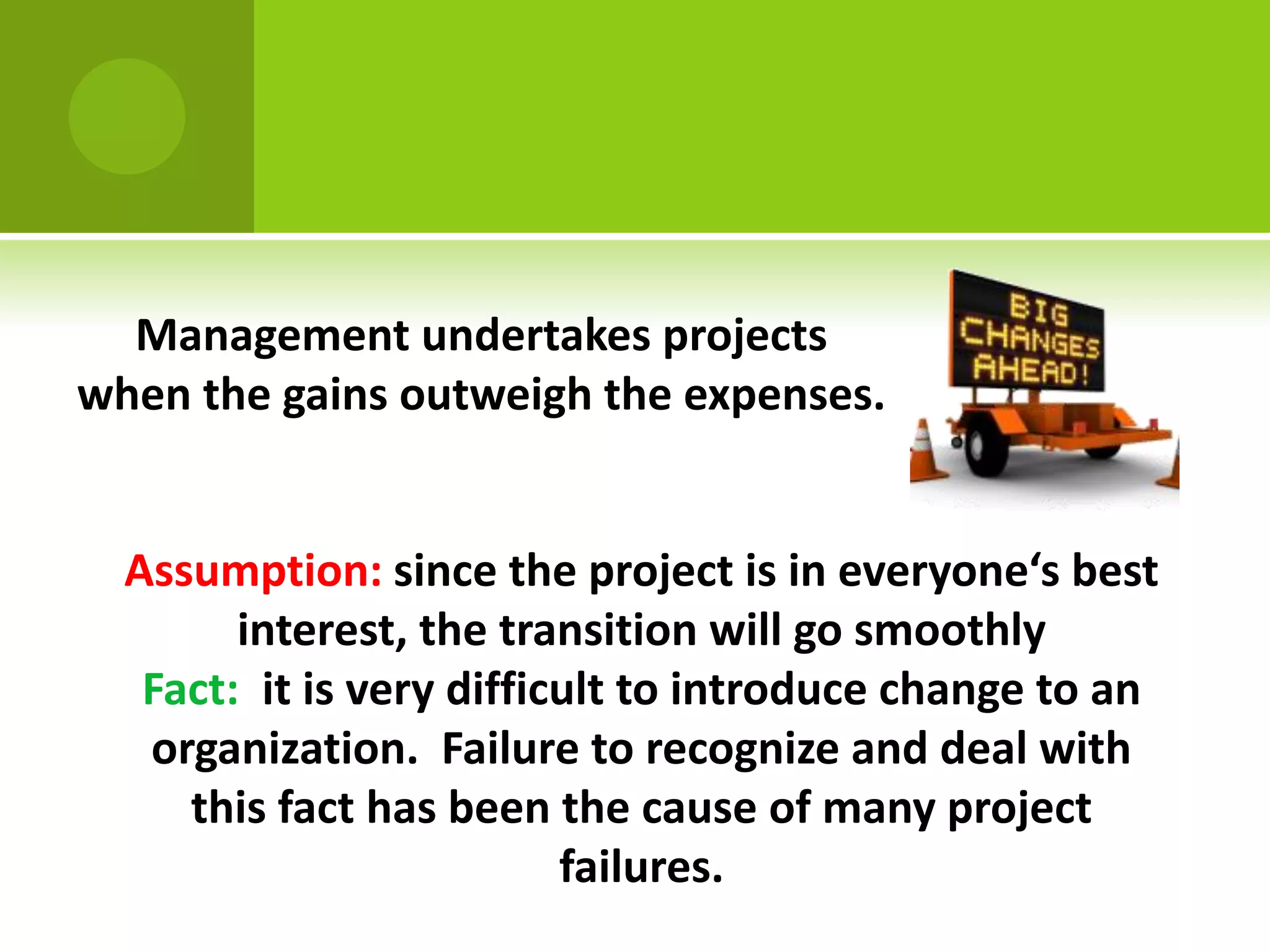 Management undertakes projects
when the gains outweigh the expenses.


  Assumption: since the project is in everyone‘s best
        interest, the transition will go smoothly
   Fact: it is very difficult to introduce change to an
   organization. Failure to recognize and deal with
     this fact has been the cause of many project
                          failures.
 