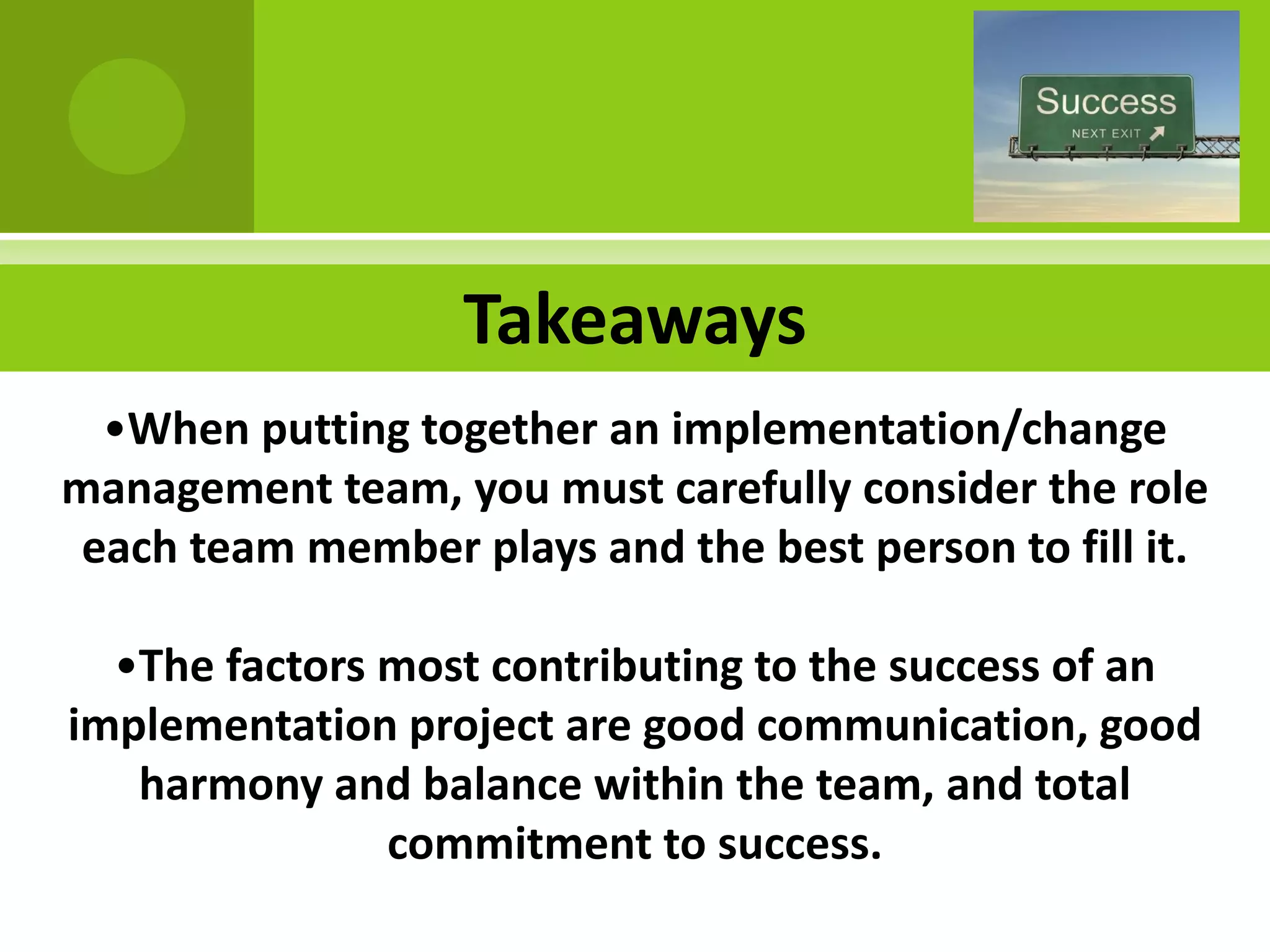 Takeaways
  •When putting together an implementation/change
management team, you must carefully consider the role
 each team member plays and the best person to fill it.

  •The factors most contributing to the success of an
implementation project are good communication, good
   harmony and balance within the team, and total
               commitment to success.
 