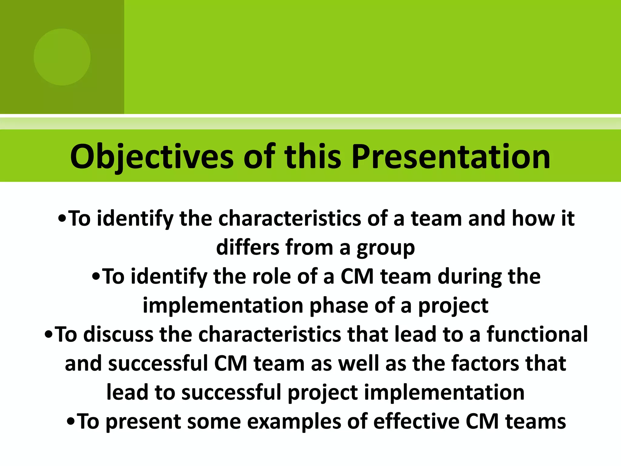 Objectives of this Presentation
 •To identify the characteristics of a team and how it
                  differs from a group
     •To identify the role of a CM team during the
          implementation phase of a project
•To discuss the characteristics that lead to a functional
  and successful CM team as well as the factors that
      lead to successful project implementation
  •To present some examples of effective CM teams
 