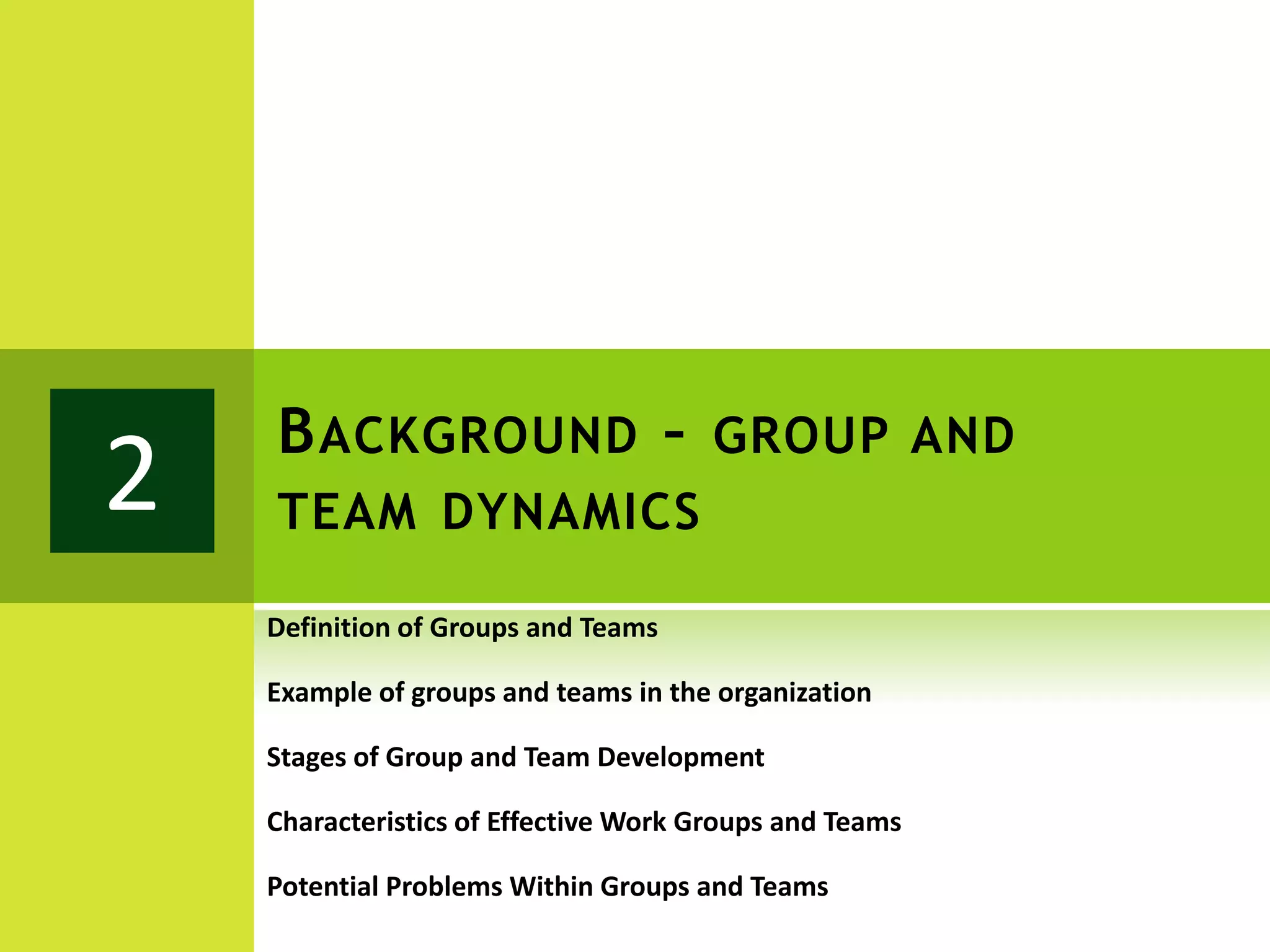 B ACKGROUND – GROUP AND
2   TEAM DYNAMICS

    Definition of Groups and Teams

    Example of groups and teams in the organization

    Stages of Group and Team Development

    Characteristics of Effective Work Groups and Teams

    Potential Problems Within Groups and Teams
 
