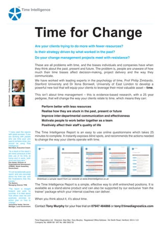 ™
                      Time Intelligence




                                  Time for Change
                                  Are your clients trying to do more with fewer resources?
                                  Is their strategy driven by what worked in the past?
                                  Do your change management projects meet with resistance?

                                  These are all problems with time, and the biases individuals and companies have when
                                  they think about the past, present and future. The problem is, people are unaware of how
                                  much their time biases affect decision-making, project delivery and the way they
                                  communicate.
                                  We have worked with leading experts in the psychology of time, Prof Philip Zimbardo,
Philip Zimbardo




                                  Stanford University and Dr Ilona Boniwell, University of East London to develop a
                                  powerful new tool that will equip your clients to leverage their most valuable asset – time.

                                  This isnʼt about time management – this is evidence-based research, with a 25 year
Ilona Boniwell




                                  pedigree, that will change the way your clients relate to time, which means they can:

                                         Perform better with less resources
                                         Realise how they are stuck in the past, present or future
                                         Improve inter-departmental communication and effectiveness
                                         Motivate people to work better together as a team
                                         Positively affect their staffʼs quality of life

   “I have used the reports       The Time Intelligence Report is an easy to use online questionnaire which takes 25
   with great success. If you
   are working with people        minutes to complete. It instantly exposes blind spots, and recommends the actions needed
   who are time poor and
   want to achieve more, you
                                  to change the way your clients operate with time.
   should be using Time
   Intelligence.”
   Bob Beck, Executive Coach

   “As a result of the report I
   am more conscious of the
   best use of my time, at
   home and in work, both
   short and long term.”
   Zoe Sweet, Director of
   Organisational Deveopment
   (PSMW), Welsh Assembly
   Government

   “Itʼs an exceptionally good
   report, and very accurate
   about my time use, and
   the frustrations that this       Download a sample report from our website at www.timeintelligence.co.uk
   causes.”
   Tim Mutton,
   Managing Director TPM          The Time Intelligence Report is a simple, effective way to shift entrenched positions. It is
   “The report is straight        available as a stand-alone product and can also be supported by our exclusive ʻtrain the
   forward and pulls no
   punches. It is clear about
                                  trainerʼ package which your internal coaches can deliver.
   how others view me and
   positively provides an
   action plan on how to
                                  When you think about it, itʼs about time.
   change.”
   Jacqueline Veater, Service
   Manager, Local Government      Contact Tony Murphy for your free trial on 07947 484866 or tony@timediagnostics.com



                                  Time Diagnostics Ltd. Directors: Alan Bec, Tony Murphy. Registered Office Address: 16c North Road, Hertford, SG14 1LS
                                  Company No: 6608158 VAT No: 980 5832 93
 