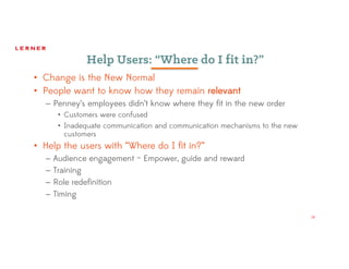 14
Help Users: “Where do I fit in?”
• Change is the New Normal
• People want to know how they remain relevant
– Penney’s employees didn’t know where they fit in the new order
• Customers were confused
• Inadequate communication and communication mechanisms to the new
customers
• Help the users with “Where do I fit in?”
– Audience engagement – Empower, guide and reward
– Training
– Role redefinition
– Timing
 