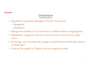 1
Overview
• Arguably the two greatest ideologies of the 20th century were
– Management
– Globalization
• Management enabled us to run businesses in multiple locations and geographies
• Globalization changed the way we interact, purchase and think about supply
chains
• Technology comes into play and is largely successful because of the role it plays as
a change agent
• These are the catalysts to “Projects” and the change they create
1
 
