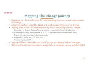 23
Mapping The Change Journey
• Develop a set of internal themes for communicating the reasons and measurements
for change
• All communications should be based and revolve around these central themes
• Identify three to five core measurements by which everything is driven. Sample:
– Reduction of defects: Reduce/remove business impact of defects in Production
– Overall productivity improvements in SDLC = Improvements in Development + QA
– Improved responsiveness to business needs
– Measurably better use of IT resources
– Process improvements
• Identify different stakeholder and ‘at-risk’ groups and develop tailored messages
• Utilize multi-modal communications (presentations, meetings, memos, website, FAQs)
 