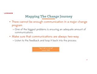 24
Mapping The Change Journey
• There cannot be enough communication in a major change
program
– One of the biggest problems is ensuring an adequate amount of
communications
• Make sure that communications are always two-way
– Listen to the feedback and loop it back into the process
“Say it all, or not all”
Lesson #42
 