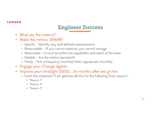 25
Engineer Success
• What are the metrics?
• Make the metrics SMARRT
– Specific – Identify very well-defined measurements
– Measureable – If you cannot measure, you cannot manage
– Reasonable – It must be within the capabilities and reach of the team
– Reliable – Are the metrics persistent?
– Timely – Pick a frequency (monthly) that’s appropriate (monthly)
• Engage your Change Agents
• Improve your hindsight 20/20. Six months after we go live
– Finish this statement “I am glad we did this for the following three reasons”
• “Reason 1”
• “Reason 2”
• “Reason 3”
 
