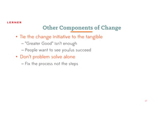 27
Other Components of Change
• Tie the change initiative to the tangible
– “Greater Good” isn’t enough
– People want to see you/us succeed
• Don’t problem solve alone
– Fix the process not the steps
 