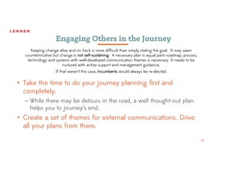28
Engaging Others in the Journey
• Take the time to do your journey planning first and
completely.
– While there may be detours in the road, a well thought-out plan
helps you to journey’s end.
• Create a set of themes for external communications. Drive
all your plans from there.
Keeping change alive and on track is more difficult than simply stating the goal. It may seem
counterintuitive but change is not self-sustaining. A necessary plan is equal parts roadmap, process,
technology and systems with well-developed communication themes is necessary. It needs to be
nurtured with active support and management guidance.
If that weren’t the case, incumbents would always be re-elected.
 