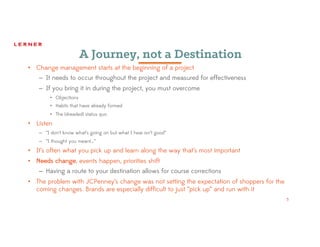 5
A Journey, not a Destination
• Change management starts at the beginning of a project
– It needs to occur throughout the project and measured for effectiveness
– If you bring it in during the project, you must overcome
• Objections
• Habits that have already formed
• The (dreaded) status quo
• Listen
– “I don’t know what’s going on but what I hear isn’t good”
– “I thought you meant…”
• It’s often what you pick up and learn along the way that’s most important
• Needs change, events happen, priorities shift
– Having a route to your destination allows for course corrections
• The problem with JCPenney’s change was not setting the expectation of shoppers for the
coming changes. Brands are especially difficult to just “pick up” and run with it
5
 