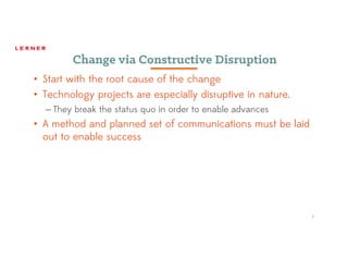 7
Change via Constructive Disruption
• Start with the root cause of the change
• Technology projects are especially disruptive in nature.
– They break the status quo in order to enable advances
• A method and planned set of communications must be laid
out to enable success
 