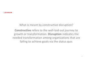 8
What	is	meant	by	constructive	disruption?	
Constructive refers	to	the	well-laid	out	journey	to	
growth	or	transformation.	Disruption indicates	the	
needed	transformation	among	organizations	that	are	
failing	to	achieve	goals	via	the	status	quo.	
 