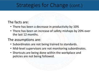 The facts are:
• There has been a decrease in productivity by 10%
• There has been an increase of safety mishaps by 20% over
the last 12 months.
The assumptions are:
• Subordinates are not being trained to standards.
• Mid-level supervisors are not monitoring subordinates.
• Shortcuts are being done within the workplace and
policies are not being followed.
Strategies for Change (cont.)
 