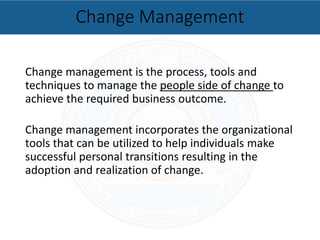 Change management is the process, tools and
techniques to manage the people side of change to
achieve the required business outcome.
Change management incorporates the organizational
tools that can be utilized to help individuals make
successful personal transitions resulting in the
adoption and realization of change.
Change Management
 
