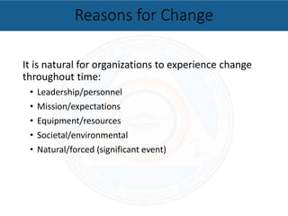 It is natural for organizations to experience change
throughout time:
• Leadership/personnel
• Mission/expectations
• Equipment/resources
• Societal/environmental
• Natural/forced (significant event)
Reasons for Change
 