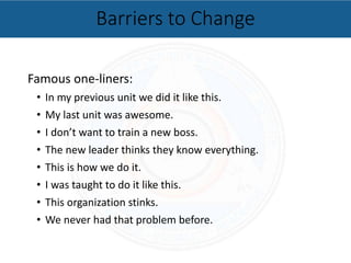 Famous one-liners:
• In my previous unit we did it like this.
• My last unit was awesome.
• I don’t want to train a new boss.
• The new leader thinks they know everything.
• This is how we do it.
• I was taught to do it like this.
• This organization stinks.
• We never had that problem before.
Barriers to Change
 