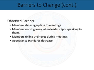 Observed Barriers
• Members showing up late to meetings.
• Members walking away when leadership is speaking to
them.
• Members rolling their eyes during meetings.
• Appearance standards decrease.
Barriers to Change (cont.)
 