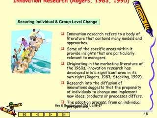 Innovation Research (Rogers, 1983, 1995)  Innovation research refers to a body of literature that contains many models and approaches.  Some of the specific areas within it provide insights that are particularly relevant to managers.  Originating in the marketing literature of the 1960s, innovation research has developed into a significant area in its own right (Rogers, 1983; Stocking, 1992).  Research into the diffusion of innovations suggests that the propensity of individuals to change and implement new ideas, products or processes differs. The adoption process, from an individual perspective, Securing Individual & Group Level Change Iles & Southerland, 2001, p.56-57 
