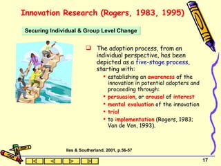 Innovation Research (Rogers, 1983, 1995) The adoption process, from an individual perspective, has been depicted as a  five-stage process , starting with: establishing an  awareness  of the innovation in potential adopters and proceeding through: persuasion , or  arousal  of  interest mental evaluation  of the innovation trial to  i mplementation  (Rogers, 1983; Van de Ven, 1993). Securing Individual & Group Level Change Iles & Southerland, 2001, p.56-57 