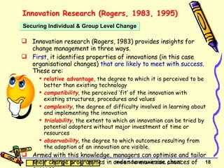 Innovation Research (Rogers, 1983, 1995) Innovation research (Rogers, 1983) provides insights for change management in three ways. First , it identifies properties of innovations (in this case organisational changes)  that are likely to meet with success . These are: relative advantage , the degree to which it is perceived to be better than existing technology compatibility , the perceived ‘fit’ of the innovation with existing structures, procedures and values complexity , the degree of difficulty involved in learning about and implementing the innovation trialability , the extent to which an innovation can be tried by potential adopters without major investment of time or resources observability , the degree to which outcomes resulting from the adoption of an innovation are visible. Armed with this knowledge, managers can optimise and tailor their change programmes in order to maximise chances of success. Securing Individual & Group Level Change Iles & Southerland, 2001, p.56-57 