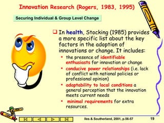 Innovation  Research (Rogers, 1983, 1995) In  health , Stocking (1985) provides a more specific list about the key factors in the adoption of innovations or change. It includes: the presence of  identifiable enthusiasts  for innovation or change conducive power relationships  (i.e. lack of conflict with national policies or professional opinion) adaptability to local conditions  a general perception that the innovation meets current needs minimal requirements  for extra resources. Securing Individual & Group Level Change Iles & Southerland, 2001, p.56-57 