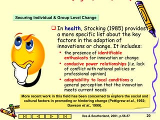 Innovation Research (Rogers, 1983, 1995)  In  health , Stocking (1985) provides a more specific list about the key factors in the adoption of innovations or change. It includes: the presence of  identifiable enthusiasts  for innovation or change conducive power relationships  (i.e. lack of conflict with national policies or professional opinion) adaptability to local conditions  a general perception that the innovation meets current needs minimal requirements  for extra resources. Securing Individual & Group Level Change More recent work in this field has been concerned to explore the social and cultural factors in promoting or hindering change (Pettigrew  et al. , 1992; Dawson  et al. , 1999). Iles & Southerland, 2001, p.56-57 