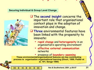 Innovation Research (Rogers, 1983, 1995)  The  second insight  concerns the important role that organisational context plays in the adoption of innovation and change. Three  environmental features have been linked with the propensity to innovate: rapid change  and  heterogeneity  in an organisation’s operating environment effective external communication  networks presence of  boundary-spanning  individuals (Slappendel, 1996). Securing Individual & Group Level Change Iles & Southerland, 2001, p.56-57 These environmental/organisational features are key contributing process to  organisation organisational learning (Dixon, 1999; Pedler et al, 191; Senge 1990) 