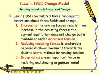 Lewin (1951) formulated  three fundamental assertions  about  force fields  and  change : Increasing  the driving forces results in an increase in the resisting forces; the current equilibrium does not change but is maintained under  increased tension .   Reducing resisting forces  is preferable because it allows movement towards the desired state, without increasing tension.   Group norms  are an important force in resisting and shaping  organizational change.   (Lewin, 1951) Change Model Securing Individual & Group Level Change 