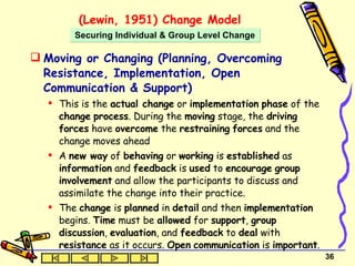 (Lewin, 1951) Change Model Moving or Changing (Planning, Overcoming Resistance, Implementation, Open Communication & Support) This is the  actual change  or  implementation   phase  of the  change   process . During the  moving  stage, the  driving forces  have  overcome  the  restraining   forces  and the change moves ahead A  new way  of  behaving  or  working  is  established  as  information  and  feedback  is  used  to  encourage   group   involvement  and allow the participants to discuss and assimilate the change into their practice.  The  change  is  planned  in  detail  and then  implementation  begins.  Time  must be  allowed  for  support ,  group discussion ,  evaluation , and  feedback  to  deal  with  resistance  as it occurs.  Open   communication  is  important . Securing Individual & Group Level Change 