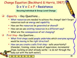 Change Equation (Beckhard & Harris, 1987)   D x V x  C x F  > Resistance C apacity  – Key Questions…. What resources  are needed to  achieve the change? don’t forget resources such as  energy  and  capability   How can the  resources  be  generated  or  shared ? How can we use  existing resources  in a  different   way ? What are the  consequences  of  not changing ? F irst Step   – Key Questions…. What first steps  could  people undertake  which  everyone agrees  would be  moving  in the  right   direction ?  How can you create a safe first step  – safe uncertainty? (Consider, training, vision, levels of supervision, incremental steps, building on what already works – ie do not through the baby out with the bath water). Securing Individual & Group Level Change 