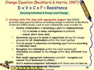 Change Equation (Beckhard & Harris, 1987)   D x V x C x  F  > Resistance Creating Safe Fist Step with appropriate Support  Rea (1993) provides some practical advice on leading change in relation to Beckhard & Harris’s (1987) model. Look at your stakeholder scan in order to: Involve stakeholders  in  developing  a  plan  for  implementation : try to  include  as  many contingencies  as possible create short term wins! Determine  appropriate  levels  of  supervision  during the change process for  all stakeholders  within the client system. Provide  access  to  education  and  learning  opportunities  according  to  individual need . Recognise  that  individuals  within the client system will  internalise  and  commit  to the  change  within  very different  time scales. Role model appropriate behaviours  yourself -  recognise  and  reward  these  behaviours   in others . Match  mature/competent individuals  with those who are  less so . Be  accessible  and  encourage discussion . Celebrate   each  and  every success Securing Individual & Group Level Change 