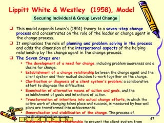 Lippitt White &  Westley  (1958), Model This model expands Lewin's (1951) theory to a  seven-step change process  and concentrates on the role of the leader or change agent in the change process.  It emphasises the role of  planning and problem solving in the process  and adds the dimension of the  interpersonal aspects  of the helping relationship by the change agent in the change process.  The Seven Steps are:  The development of a need for change , including problem awareness and a desire for change. Establishment of a change relationship  between the change agent and the client system and their mutual decision to work together on the change. Clarification or diagnosis of a client system's problem ; a collaborative effort to diagnose the difficulties. Examination of alternative means of action and goals , and the establishment of goals and intentions of action. Transformation of intentions into actual change efforts , in which the active work of changing takes place and success, is measured by how well plans are transformed into achievements. Generalisation and stabilisation of the change . The process of institutionalisation occurs. Achieving a terminal relationship  to prevent the client system from becoming too dependent on the change agent. Securing Individual & Group Level Change 