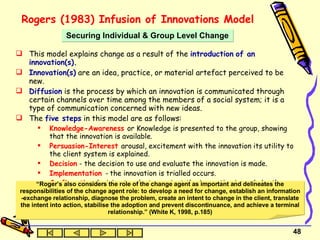 Rogers (1983) Infusion of Innovations Model   This model explains change as a result of the  introduction   of an innovation(s). Innovation(s)  are an idea, practice, or material artefact perceived to be new.  Diffusion  is the process by which an innovation is communicated through certain channels over time among the members of a social system; it is a type of communication concerned with new ideas.  The  five steps  in this model are as follows: Knowledge-Awareness   or Knowledge is presented to the group, showing that the innovation is available. Persuasion-Interest   arousal, excitement with the innovation its utility to the client system is explained. Decision   - the decision to use and evaluate the innovation is made. Implementation  -  the innovation is trialled occurs. Confirmation   decision to adopt or reject the innovation is made by the group . Securing Individual & Group Level Change “ Roger’s also considers the role of the change agent as important and delineates the responsibilities of the change agent role: to develop a need for change, establish an information -exchange relationship, diagnose the problem, create an intent to change in the client, translate the intent into action, stabilise the adoption and prevent discontinuance, and achieve a terminal relationship.” (White K, 1998, p.185) 